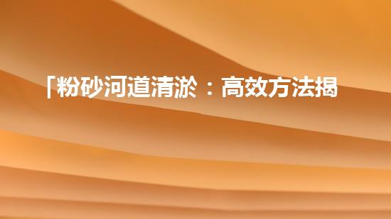 「粉砂河道清淤：高效方法揭秘，快速恢復(fù)水道暢通！」